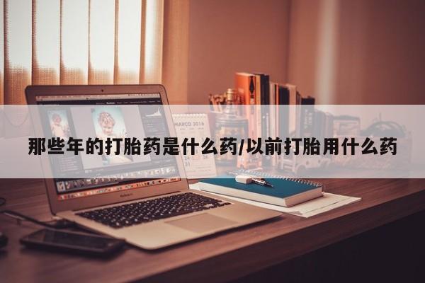 流产药使用那些年的打胎药是什么药/以前打胎用什么药