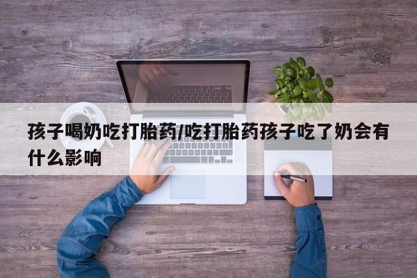 流产药使用孩子喝奶吃打胎药/吃打胎药孩子吃了奶会有什么影响