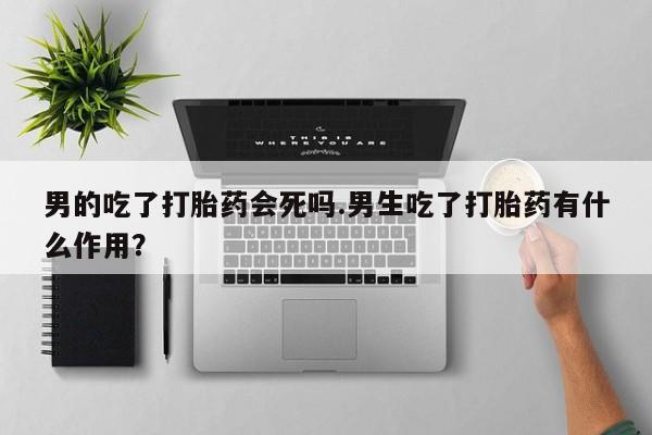 流产药使用男的吃了打胎药会死吗.男生吃了打胎药有什么作用？