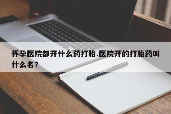 流产药使用怀孕医院都开什么药打胎.医院开的打胎药叫什么名？