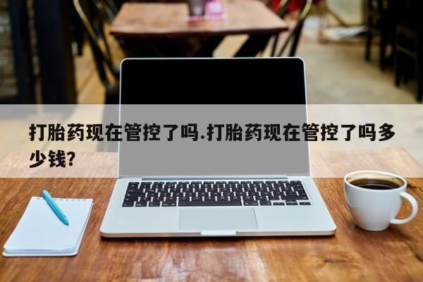流产药使用打胎药现在管控了吗.打胎药现在管控了吗多少钱？