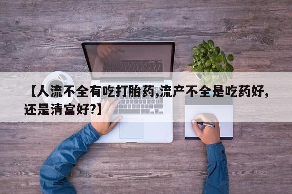 流产药使用【人流不全有吃打胎药,流产不全是吃药好,还是清宫好?】