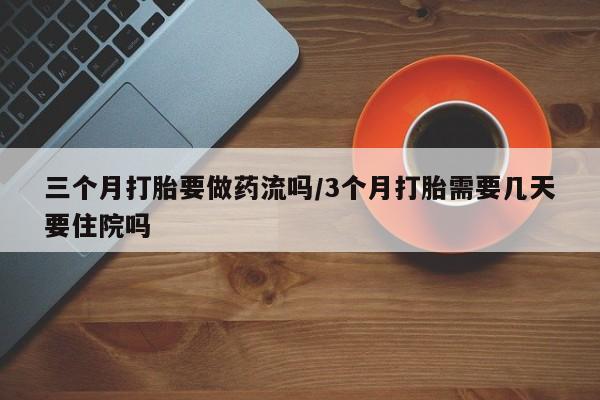 流产药使用三个月打胎要做药流吗/3个月打胎需要几天要住院吗