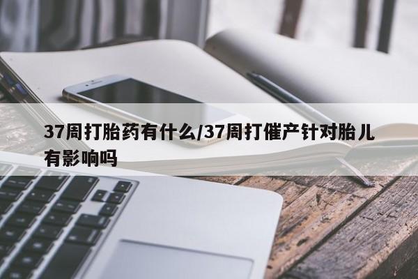 流产药使用37周打胎药有什么/37周打催产针对胎儿有影响吗