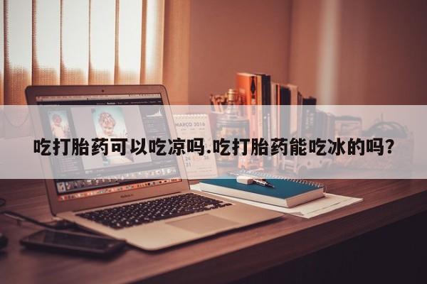 流产药使用吃打胎药可以吃凉吗.吃打胎药能吃冰的吗？