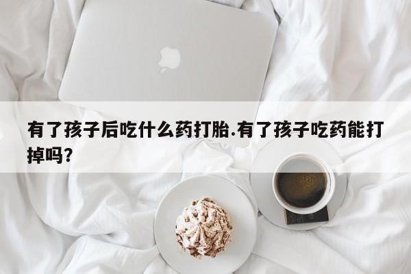 流产药使用有了孩子后吃什么药打胎.有了孩子吃药能打掉吗？