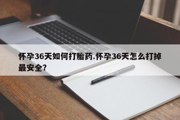 流产药使用怀孕36天如何打胎药.怀孕36天怎么打掉最安全？