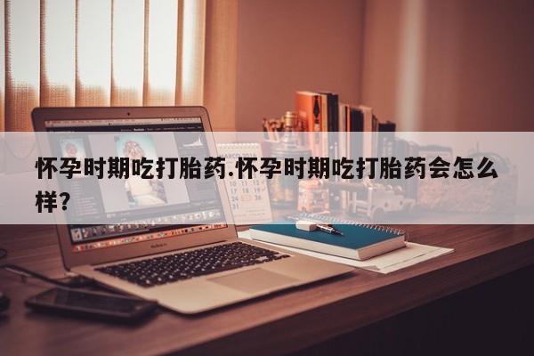 流产药使用怀孕时期吃打胎药.怀孕时期吃打胎药会怎么样？
