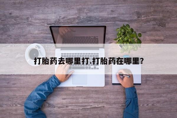 流产药使用打胎药去哪里打.打胎药在哪里？
