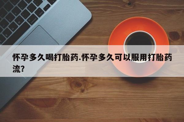 流产药使用怀孕多久喝打胎药.怀孕多久可以服用打胎药流？