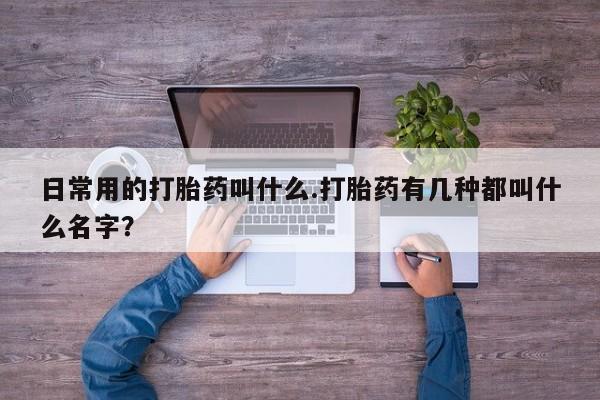 流产药使用日常用的打胎药叫什么.打胎药有几种都叫什么名字？