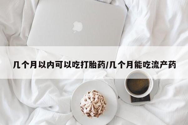 流产药使用几个月以内可以吃打胎药/几个月能吃流产药