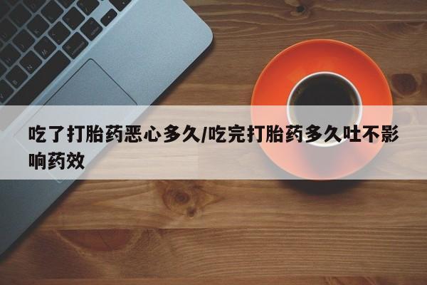 流产药使用吃了打胎药恶心多久/吃完打胎药多久吐不影响药效