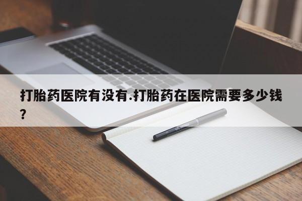 流产药使用打胎药医院有没有.打胎药在医院需要多少钱？