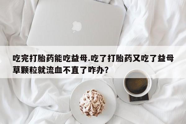 流产药使用吃完打胎药能吃益母.吃了打胎药又吃了益母草颗粒就流血不直了咋办？