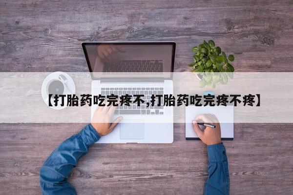 流产药使用【打胎药吃完疼不,打胎药吃完疼不疼】