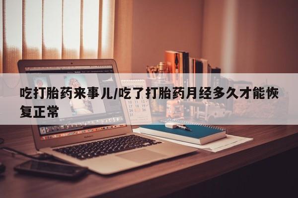 流产药使用吃打胎药来事儿/吃了打胎药月经多久才能恢复正常