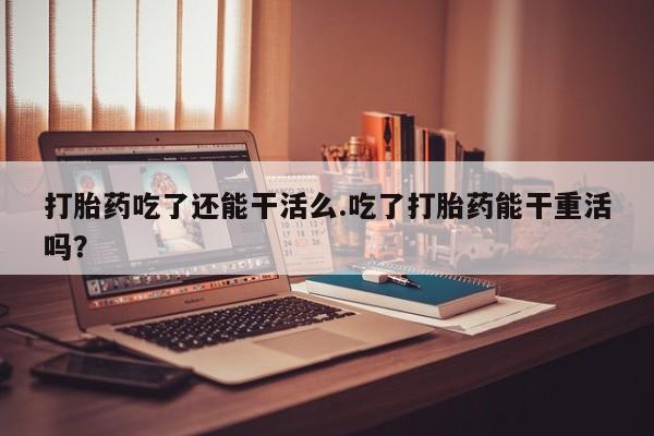 流产药使用打胎药吃了还能干活么.吃了打胎药能干重活吗？