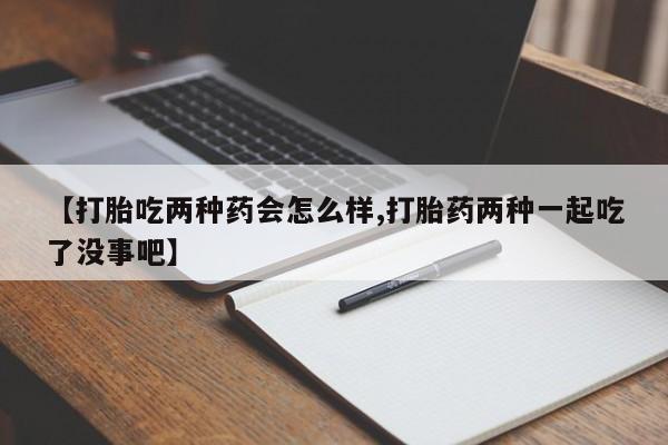 流产药使用【打胎吃两种药会怎么样,打胎药两种一起吃了没事吧】