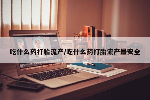 流产药使用吃什么药打胎流产/吃什么药打胎流产最安全