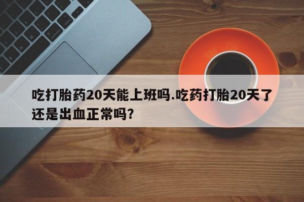流产药使用吃打胎药20天能上班吗.吃药打胎20天了还是出血正常吗？