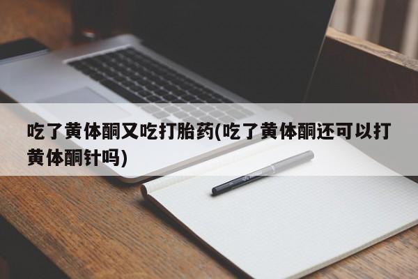 流产药使用吃了黄体酮又吃打胎药(吃了黄体酮还可以打黄体酮针吗)