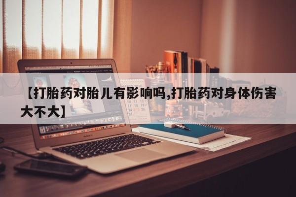 流产药使用【打胎药对胎儿有影响吗,打胎药对身体伤害大不大】