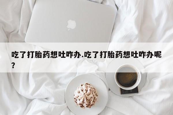流产药使用吃了打胎药想吐咋办.吃了打胎药想吐咋办呢？