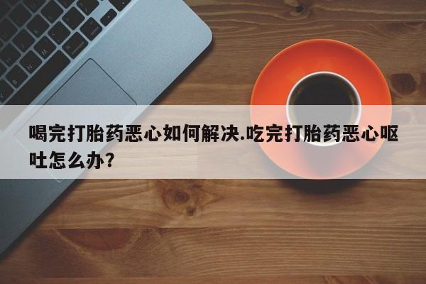 流产药使用喝完打胎药恶心如何解决.吃完打胎药恶心呕吐怎么办？