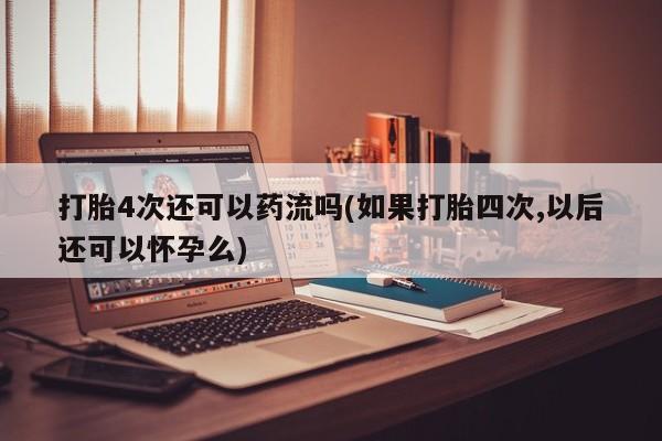 流产药使用打胎4次还可以药流吗(如果打胎四次,以后还可以怀孕么)