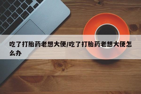流产药使用吃了打胎药老想大便/吃了打胎药老想大便怎么办