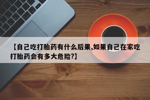 流产药使用【自己吃打胎药有什么后果,如果自己在家吃打胎药会有多大危险?】