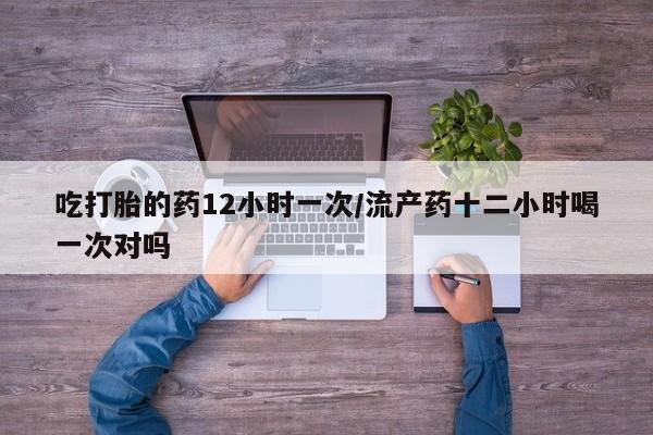 流产药使用吃打胎的药12小时一次/流产药十二小时喝一次对吗