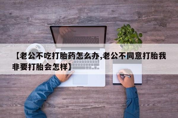 流产药使用【老公不吃打胎药怎么办,老公不同意打胎我非要打胎会怎样】