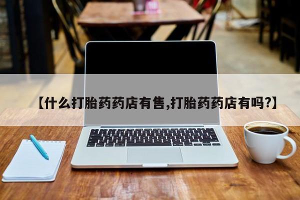 流产药使用【什么打胎药药店有售,打胎药药店有吗?】