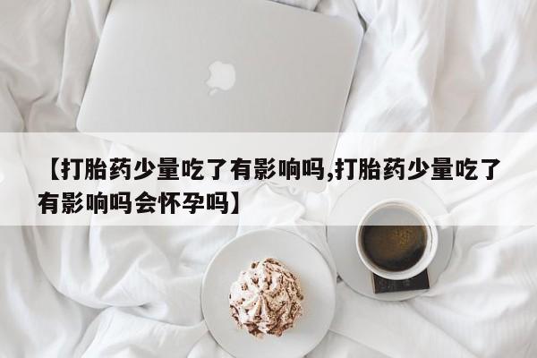 流产药使用【打胎药少量吃了有影响吗,打胎药少量吃了有影响吗会怀孕吗】