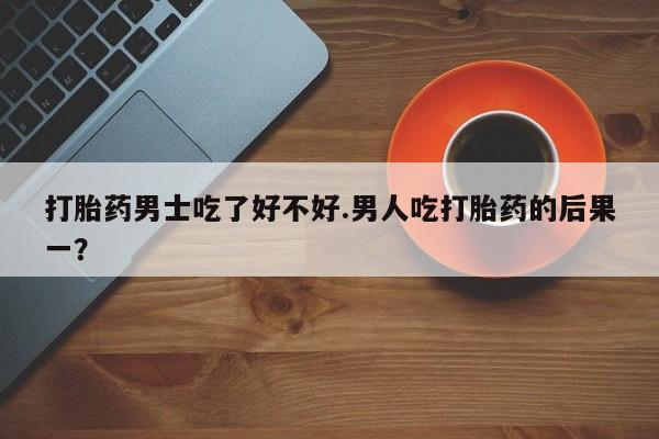 流产药使用打胎药男士吃了好不好.男人吃打胎药的后果一？