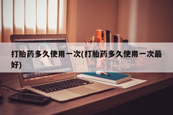 流产药使用打胎药多久使用一次(打胎药多久使用一次最好)