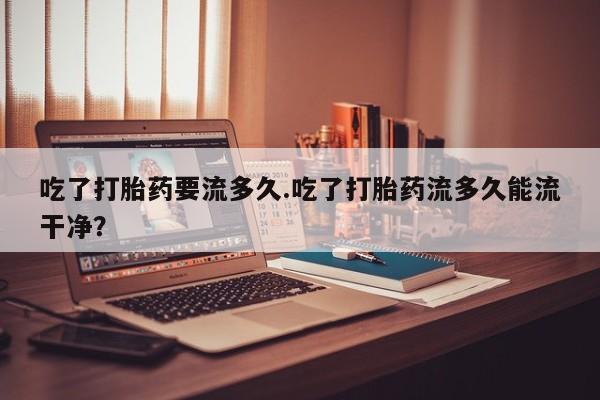 流产药使用吃了打胎药要流多久.吃了打胎药流多久能流干净？