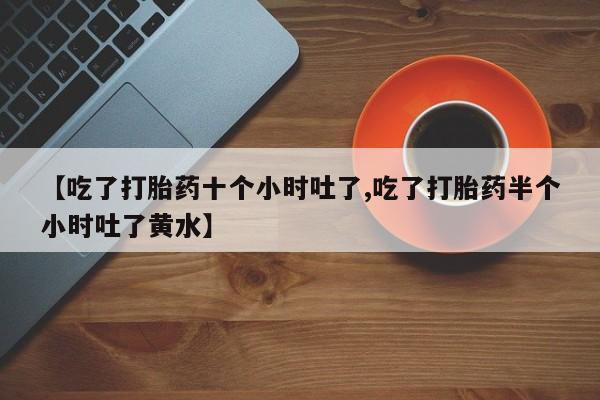 流产药使用【吃了打胎药十个小时吐了,吃了打胎药半个小时吐了黄水】