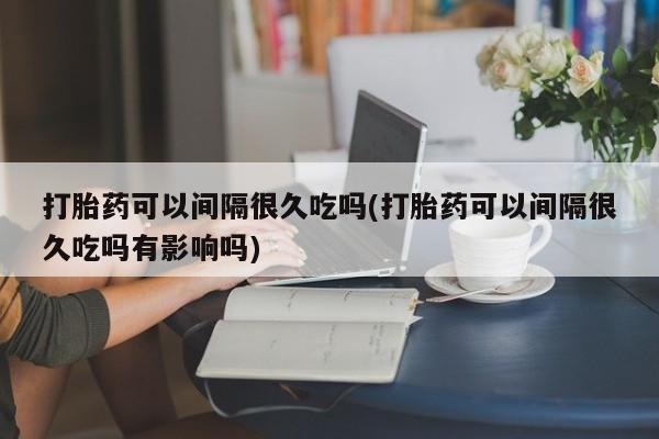 流产药使用打胎药可以间隔很久吃吗(打胎药可以间隔很久吃吗有影响吗)