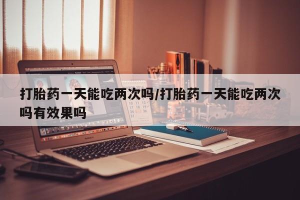 流产药使用打胎药一天能吃两次吗/打胎药一天能吃两次吗有效果吗