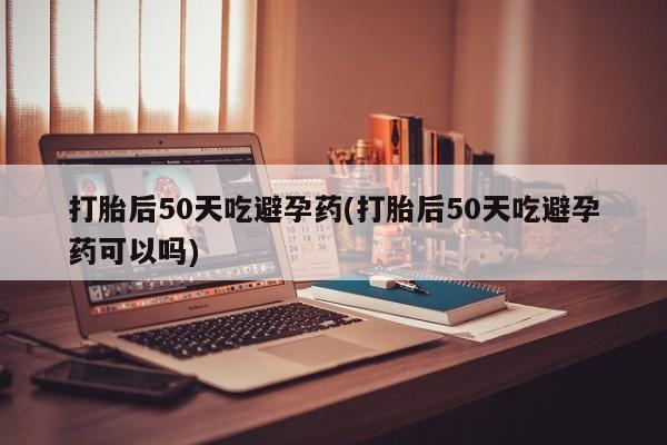 流产药使用打胎后50天吃避孕药(打胎后50天吃避孕药可以吗)