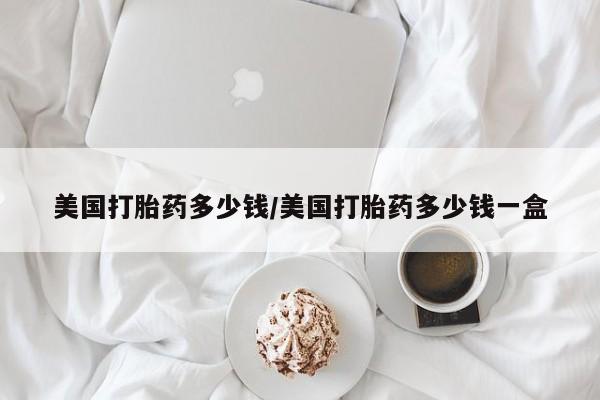 流产药使用美国打胎药多少钱/美国打胎药多少钱一盒