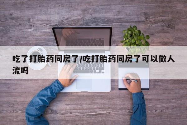 流产药使用吃了打胎药同房了/吃打胎药同房了可以做人流吗