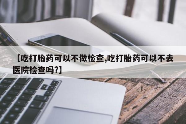 流产药使用【吃打胎药可以不做检查,吃打胎药可以不去医院检查吗?】